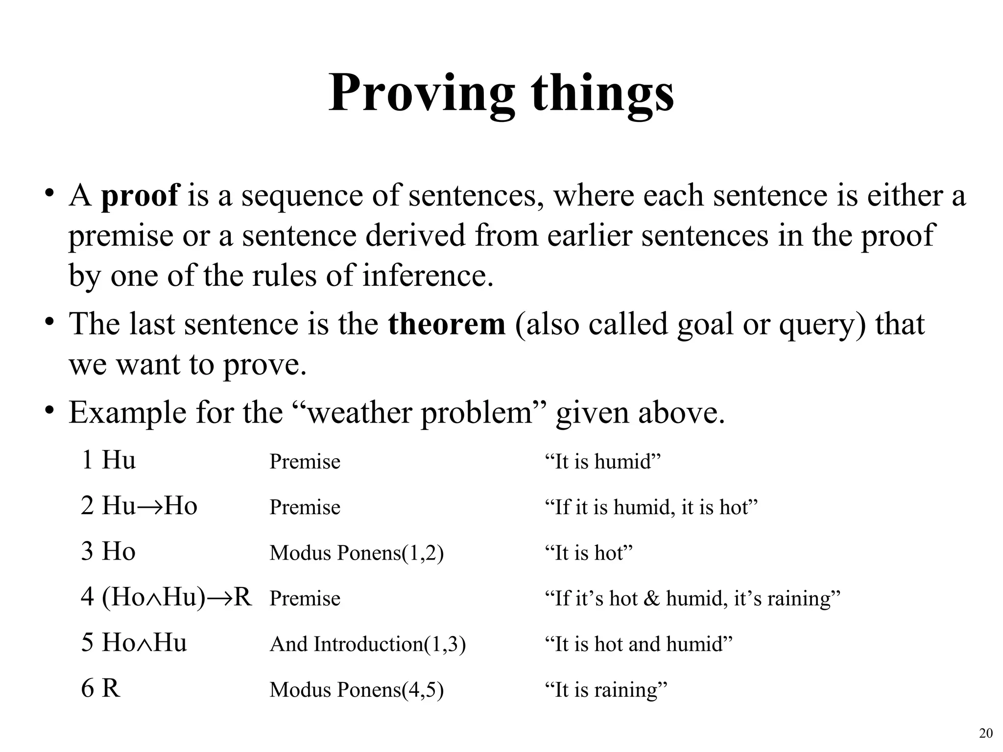 Proving things
• A proof is a sequence of sentences, where each sentence is either a
  premise or a sentence derived from earlier sentences in the proof
  by one of the rules of inference.
• The last sentence is the theorem (also called goal or query) that
  we want to prove.
• Example for the “weather problem” given above.
  1 Hu          Premise                 “It is humid”

  2 Hu→Ho       Premise                 “If it is humid, it is hot”

  3 Ho          Modus Ponens(1,2)       “It is hot”

  4 (Ho∧Hu)→R Premise                   “If it’s hot & humid, it’s raining”

  5 Ho∧Hu       And Introduction(1,3)   “It is hot and humid”

  6R            Modus Ponens(4,5)       “It is raining”
                                                                              20
 