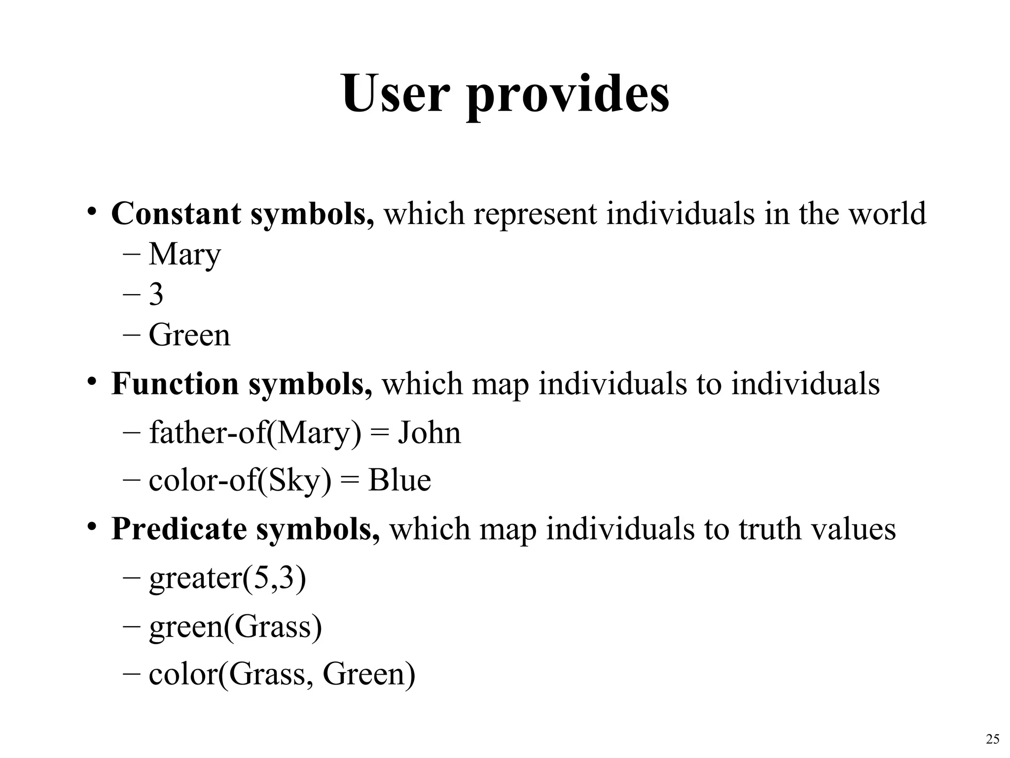 User provides
• Constant symbols, which represent individuals in the world
   – Mary
   –3
   – Green
• Function symbols, which map individuals to individuals
   – father-of(Mary) = John
   – color-of(Sky) = Blue
• Predicate symbols, which map individuals to truth values
   – greater(5,3)
   – green(Grass)
   – color(Grass, Green)
                                                               25
 