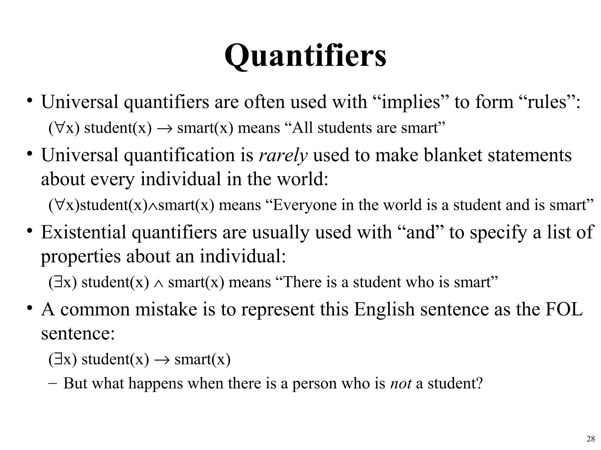 Quantifiers
• Universal quantifiers are often used with “implies” to form “rules”:
  (∀x) student(x) → smart(x) means “All students are smart”
• Universal quantification is rarely used to make blanket statements
  about every individual in the world:
  (∀x)student(x)∧smart(x) means “Everyone in the world is a student and is smart”
• Existential quantifiers are usually used with “and” to specify a list of
  properties about an individual:
  (∃x) student(x) ∧ smart(x) means “There is a student who is smart”
• A common mistake is to represent this English sentence as the FOL
  sentence:
  (∃x) student(x) → smart(x)
  – But what happens when there is a person who is not a student?


                                                                               28
 