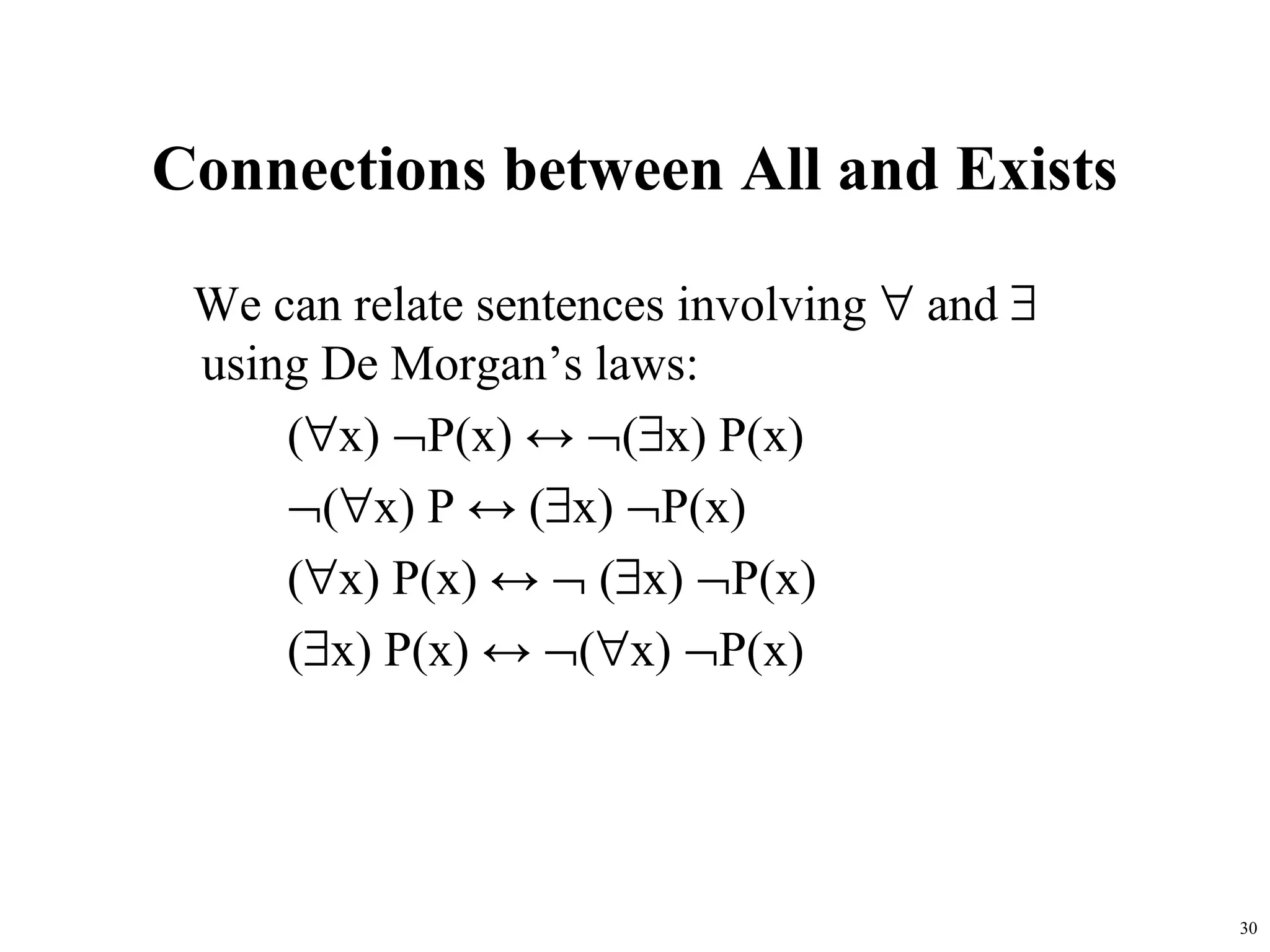 Connections between All and Exists

 We can relate sentences involving ∀ and ∃
 using De Morgan’s laws:
     (∀x) ¬P(x) ↔ ¬(∃x) P(x)
     ¬(∀x) P ↔ (∃x) ¬P(x)
     (∀x) P(x) ↔ ¬ (∃x) ¬P(x)
     (∃x) P(x) ↔ ¬(∀x) ¬P(x)




                                             30
 