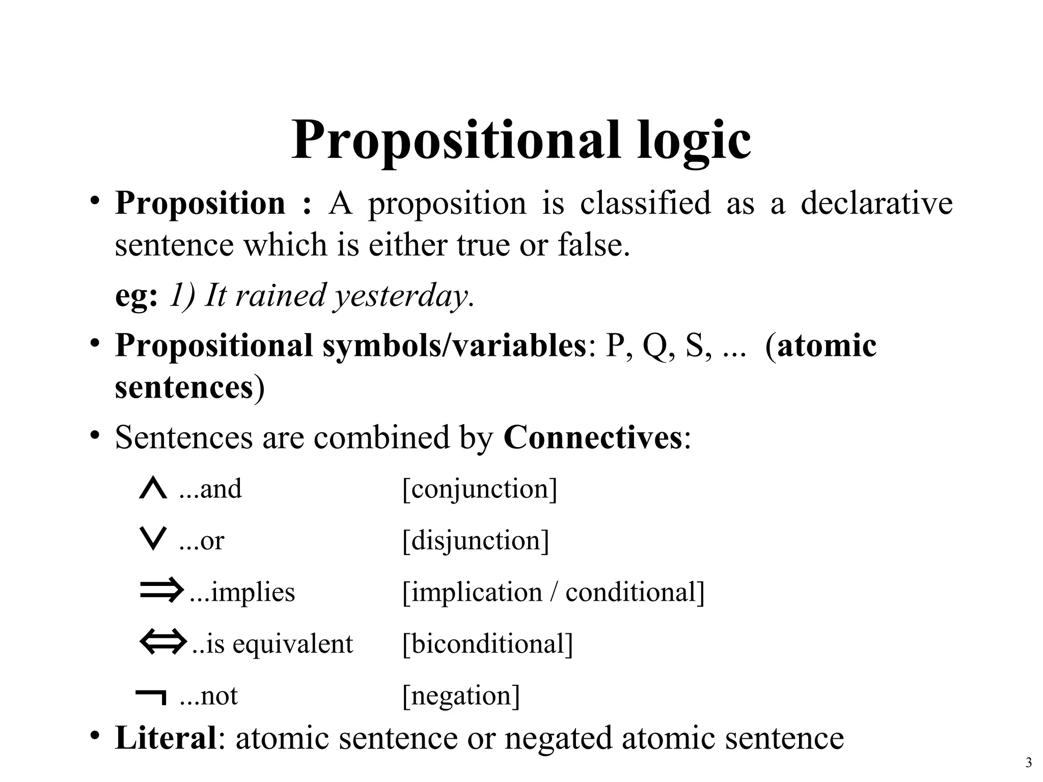 Propositional logic
• Proposition : A proposition is classified as a declarative
  sentence which is either true or false.
  eg: 1) It rained yesterday.
• Propositional symbols/variables: P, Q, S, ... (atomic
  sentences)
• Sentences are combined by Connectives:
   ∧ ...and            [conjunction]
   ∨ ...or             [disjunction]
   ⇒ ...implies        [implication / conditional]
   ⇔ ..is equivalent   [biconditional]
   ¬ ...not            [negation]
• Literal: atomic sentence or negated atomic sentence
                                                               3
 