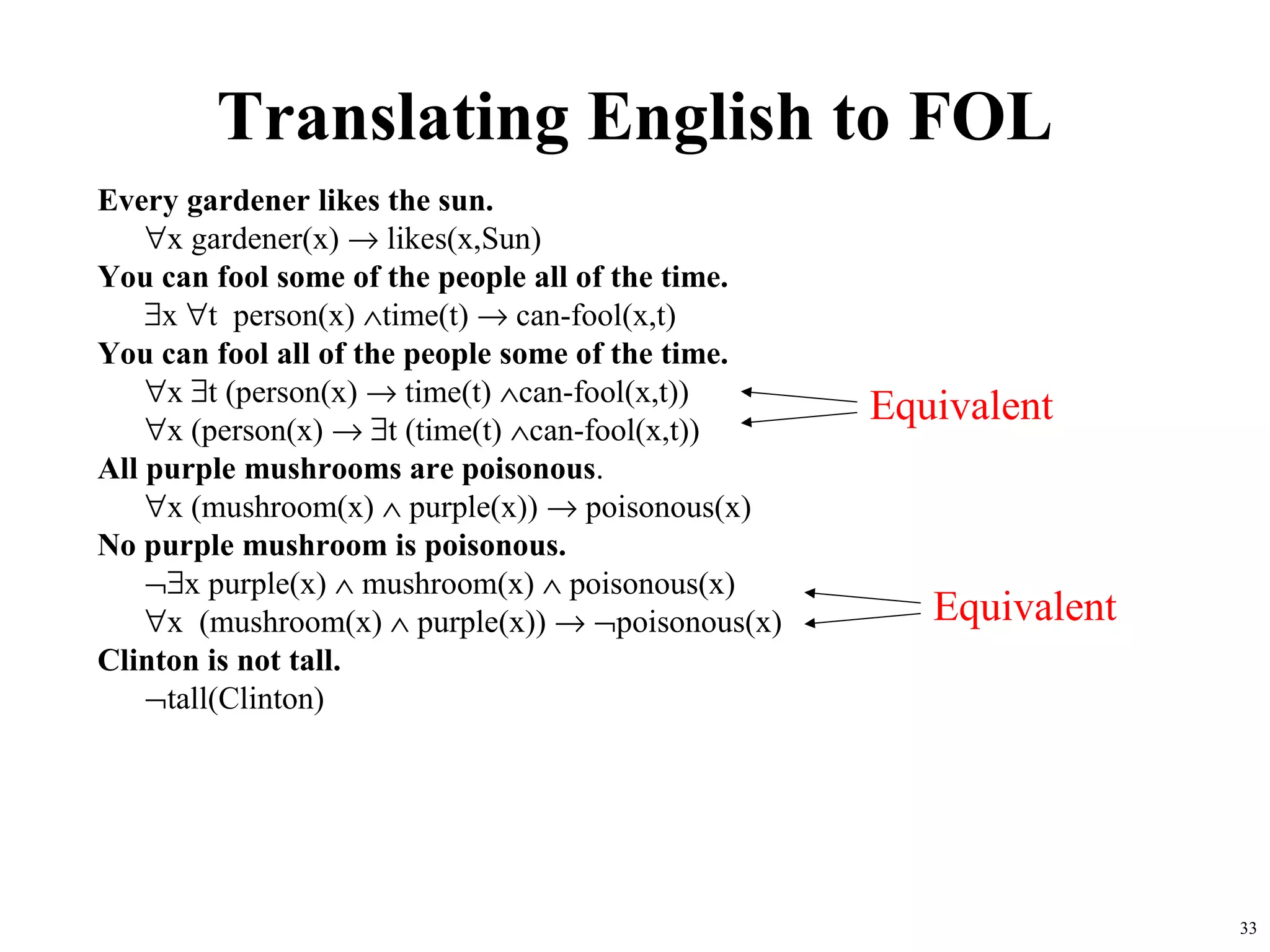 Translating English to FOL
Every gardener likes the sun.
    ∀x gardener(x) → likes(x,Sun)
You can fool some of the people all of the time.
    ∃x ∀t person(x) ∧time(t) → can-fool(x,t)
You can fool all of the people some of the time.
    ∀x ∃t (person(x) → time(t) ∧can-fool(x,t))
                                                   Equivalent
    ∀x (person(x) → ∃t (time(t) ∧can-fool(x,t))
All purple mushrooms are poisonous.
    ∀x (mushroom(x) ∧ purple(x)) → poisonous(x)
No purple mushroom is poisonous.
    ¬∃x purple(x) ∧ mushroom(x) ∧ poisonous(x)
    ∀x (mushroom(x) ∧ purple(x)) → ¬poisonous(x)      Equivalent
Clinton is not tall.
    ¬tall(Clinton)




                                                                   33
 