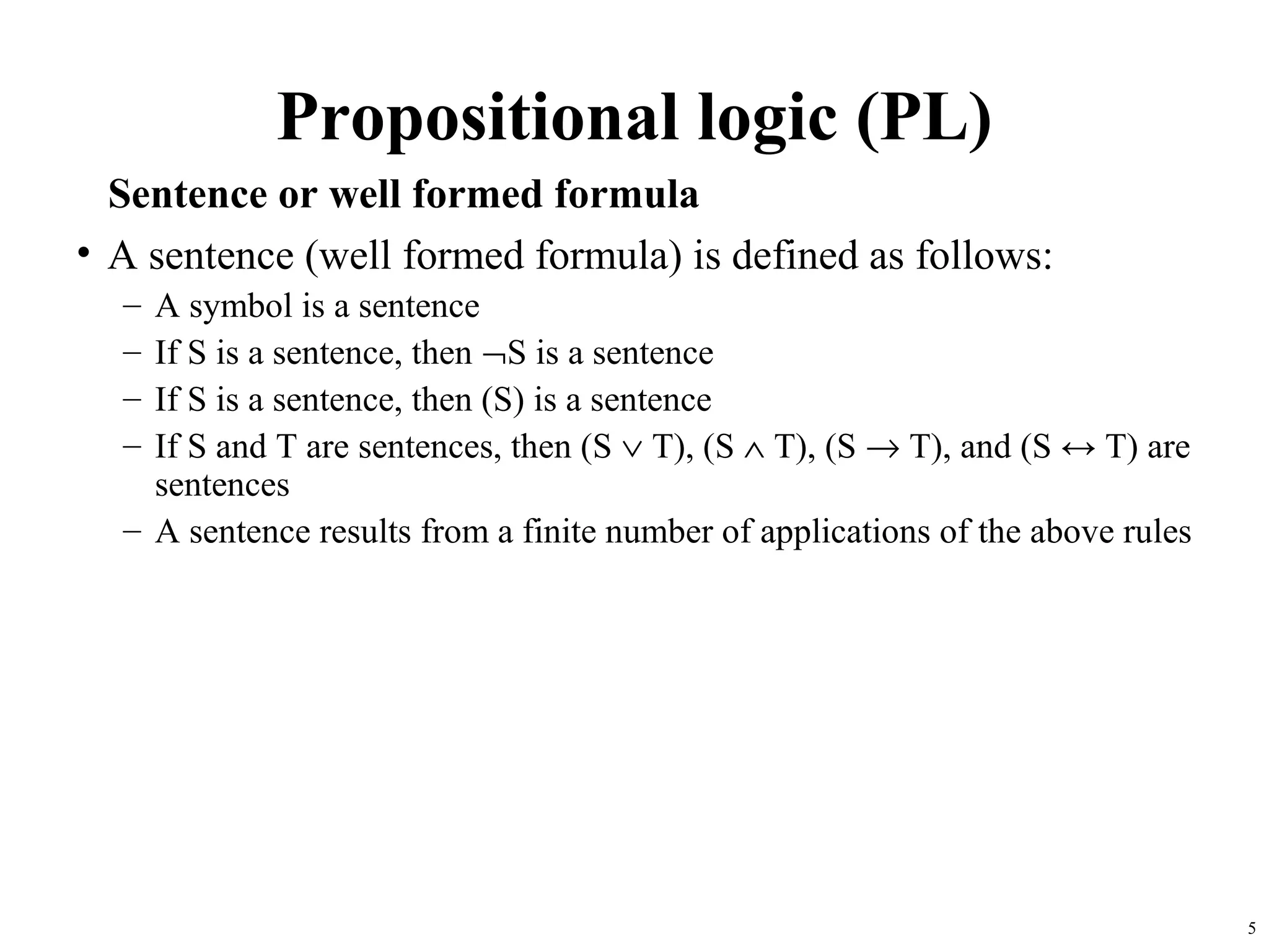 Propositional logic (PL)
  Sentence or well formed formula
• A sentence (well formed formula) is defined as follows:
  – A symbol is a sentence
  – If S is a sentence, then ¬S is a sentence
  – If S is a sentence, then (S) is a sentence
  – If S and T are sentences, then (S ∨ T), (S ∧ T), (S → T), and (S ↔ T) are
    sentences
  – A sentence results from a finite number of applications of the above rules




                                                                                 5
 