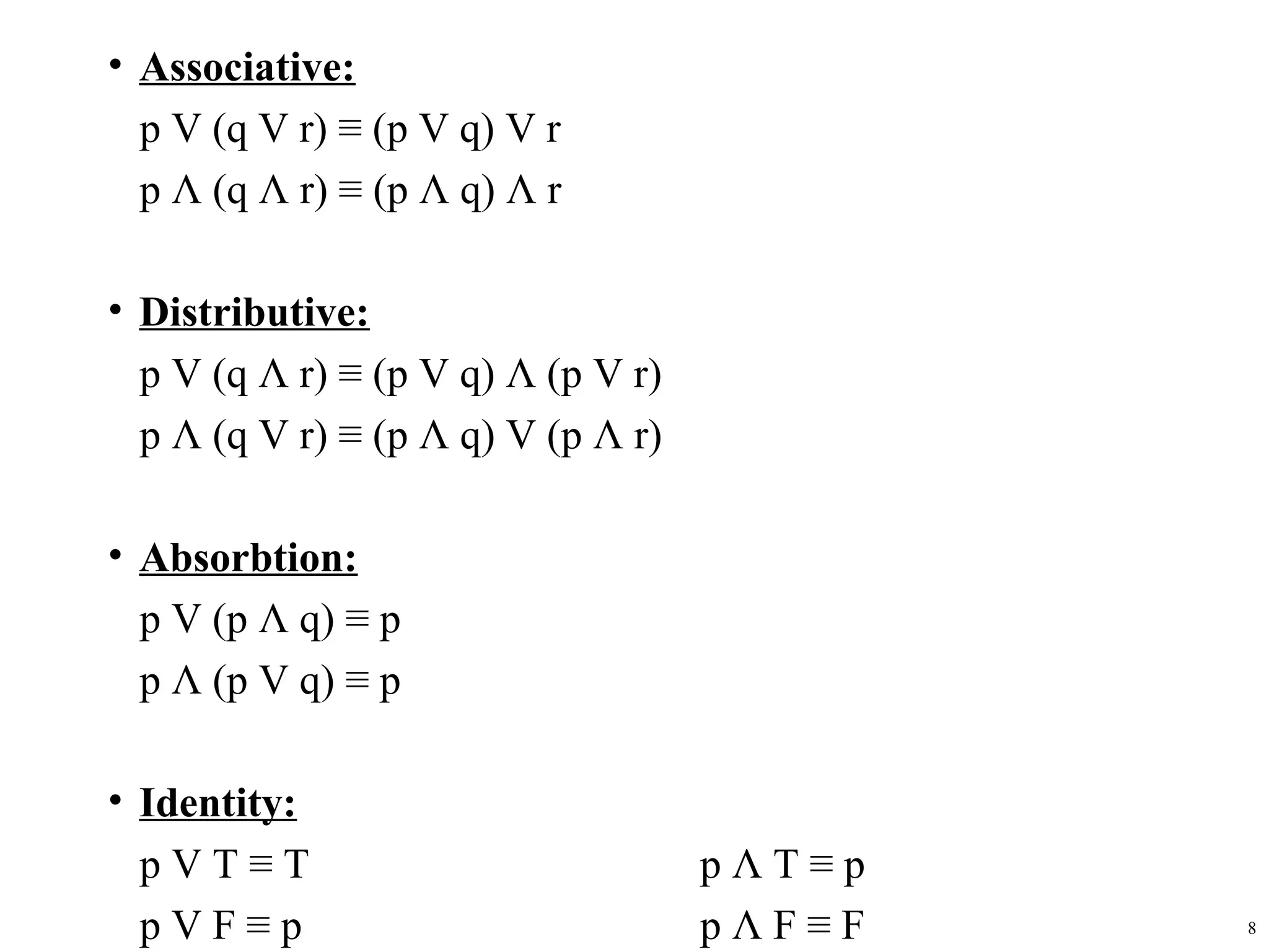 • Associative:
  p V (q V r) ≡ (p V q) V r
  p Λ (q Λ r) ≡ (p Λ q) Λ r

• Distributive:
  p V (q Λ r) ≡ (p V q) Λ (p V r)
  p Λ (q V r) ≡ (p Λ q) V (p Λ r)

• Absorbtion:
  p V (p Λ q) ≡ p
  p Λ (p V q) ≡ p

• Identity:
  pVT≡T                             pΛT≡p
  pVF≡p                             pΛF≡F   8
 