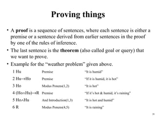Proving things
• A proof is a sequence of sentences, where each sentence is either a
  premise or a sentence derived from earlier sentences in the proof
  by one of the rules of inference.
• The last sentence is the theorem (also called goal or query) that
  we want to prove.
• Example for the “weather problem” given above.
  1 Hu          Premise                 “It is humid”

  2 Hu→Ho       Premise                 “If it is humid, it is hot”

  3 Ho          Modus Ponens(1,2)       “It is hot”

  4 (Ho∧Hu)→R Premise                   “If it’s hot & humid, it’s raining”

  5 Ho∧Hu       And Introduction(1,3)   “It is hot and humid”

  6R            Modus Ponens(4,5)       “It is raining”
                                                                              20
 