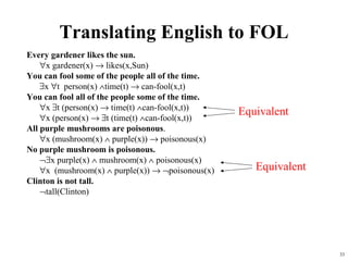 Translating English to FOL
Every gardener likes the sun.
    ∀x gardener(x) → likes(x,Sun)
You can fool some of the people all of the time.
    ∃x ∀t person(x) ∧time(t) → can-fool(x,t)
You can fool all of the people some of the time.
    ∀x ∃t (person(x) → time(t) ∧can-fool(x,t))
                                                   Equivalent
    ∀x (person(x) → ∃t (time(t) ∧can-fool(x,t))
All purple mushrooms are poisonous.
    ∀x (mushroom(x) ∧ purple(x)) → poisonous(x)
No purple mushroom is poisonous.
    ¬∃x purple(x) ∧ mushroom(x) ∧ poisonous(x)
    ∀x (mushroom(x) ∧ purple(x)) → ¬poisonous(x)      Equivalent
Clinton is not tall.
    ¬tall(Clinton)




                                                                   33
 