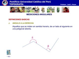 - 183 -
Pontificia Universidad Católica del Perú
TOPOGRAFÍA Profesor: José L. Reyes
MEDICIONES ANGULARES
J. ANGULO A LA DERECHA
Aquellos que se miden en sentido horario, de un lado al siguiente en
una poligonal abierta.


DEFINICIONES BASICAS
 