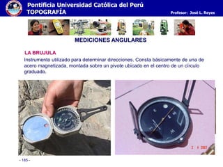 - 185 -
Pontificia Universidad Católica del Perú
TOPOGRAFÍA Profesor: José L. Reyes
MEDICIONES ANGULARES
LA BRUJULA
Instrumento utilizado para determinar direcciones. Consta básicamente de una de
acero magnetizada, montada sobre un pivote ubicado en el centro de un círculo
graduado.
 