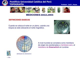 - 174 -
Pontificia Universidad Católica del Perú
TOPOGRAFÍA Profesor: José L. Reyes
MEDICIONES ANGULARES
Cuando se coloca el norte en un plano, usando una
brújula se está colocando el norte magnético.
MERIDIANO DE GREENWHICH
A nivel mundial se considera como meridiano
de origen de coordenadas o meridiano cero, al
meridiano de Greenwhich en Londres
DEFINICIONES BASICAS
 