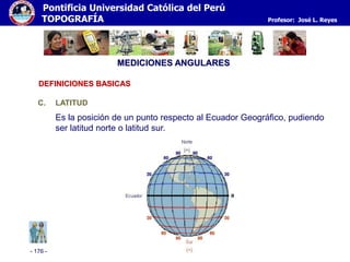 - 176 -
Pontificia Universidad Católica del Perú
TOPOGRAFÍA Profesor: José L. Reyes
MEDICIONES ANGULARES
C. LATITUD
Es la posición de un punto respecto al Ecuador Geográfico, pudiendo
ser latitud norte o latitud sur.
DEFINICIONES BASICAS
 