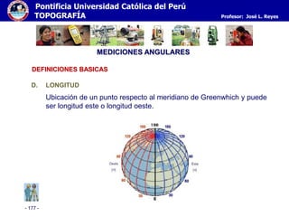 - 177 -
Pontificia Universidad Católica del Perú
TOPOGRAFÍA Profesor: José L. Reyes
MEDICIONES ANGULARES
D. LONGITUD
Ubicación de un punto respecto al meridiano de Greenwhich y puede
ser longitud este o longitud oeste.
DEFINICIONES BASICAS
 
