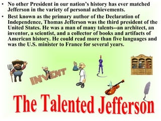• No other President in our nation’s history has ever matched
Jefferson in the variety of personal achievements.
• Best known as the primary author of the Declaration of
Independence, Thomas Jefferson was the third president of the
United States. He was a man of many talents--an architect, an
inventor, a scientist, and a collector of books and artifacts of
American history. He could read more than five languages and
was the U.S. minister to France for several years.

 