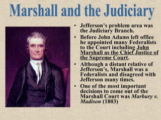 • Jefferson’s problem area was
the Judiciary Branch.
• Before John Adams left office
he appointed many Federalists
to the Court including John
Marshall as the Chief Justice of
the Supreme Court.
• Although a distant relative of
Jefferson’s, Marshall was a
Federalists and disagreed with
Jefferson many times.
• One of the most important
decisions to come out of the
Marshall Court was Marbury v.
Madison (1803)

 