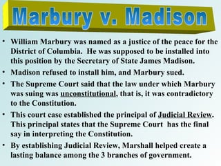 • William Marbury was named as a justice of the peace for the
District of Columbia. He was supposed to be installed into
this position by the Secretary of State James Madison.
• Madison refused to install him, and Marbury sued.
• The Supreme Court said that the law under which Marbury
was suing was unconstitutional, that is, it was contradictory
to the Constitution.
• This court case established the principal of Judicial Review.
This principal states that the Supreme Court has the final
say in interpreting the Constitution.
• By establishing Judicial Review, Marshall helped create a
lasting balance among the 3 branches of government.

 