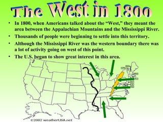 • In 1800, when Americans talked about the “West,” they meant the
area between the Appalachian Mountains and the Mississippi River.
• Thousands of people were beginning to settle into this territory.
• Although the Mississippi River was the western boundary there was
a lot of activity going on west of this point.
• The U.S. began to show great interest in this area.

 