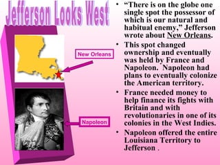 New Orleans

Napoleon

• “There is on the globe one
single spot the possessor of
which is our natural and
habitual enemy,” Jefferson
wrote about New Orleans.
• This spot changed
ownership and eventually
was held by France and
Napoleon. Napoleon had
plans to eventually colonize
the American territory.
• France needed money to
help finance its fights with
Britain and with
revolutionaries in one of its
colonies in the West Indies.
• Napoleon offered the entire
Louisiana Territory to
Jefferson .

 