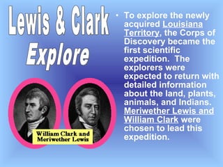 • To explore the newly
acquired Louisiana
Territory, the Corps of
Discovery became the
first scientific
expedition. The
explorers were
expected to return with
detailed information
about the land, plants,
animals, and Indians.
Meriwether Lewis and
William Clark were
chosen to lead this
expedition.

 
