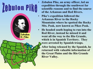 • Zebulon Pike, an army officer, led an
expedition through the southwest for
scientific reasons and to find the source
of the Arkansas and Red Rivers.
• Pike’s expedition followed the
Arkansas River to the Rocky
Mountains where he spotted the Rocky
Mts. Peak, now known as Pikes Peak.
• He headed south hoping to run into the
Red River, instead he missed it and
went all the way to the Rio Grande,
which is in Spanish Territory. They
were arrested by Spanish troops.
• After being released by the Spanish, he
returned with valuable information of
the Great Plains and the Rio Grande
River Valley.

 