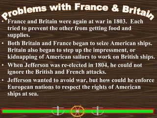 • France and Britain were again at war in 1803. Each
tried to prevent the other from getting food and
supplies.
• Both Britain and France began to seize American ships.
Britain also began to step up the impressment, or
kidnapping of American sailors to work on British ships.
• When Jefferson was re-elected in 1804, he could not
ignore the British and French attacks.
• Jefferson wanted to avoid war, but how could he enforce
European nations to respect the rights of American
ships at sea.

 