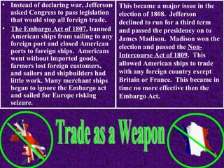 • Instead of declaring war, Jefferson
•
asked Congress to pass legislation
that would stop all foreign trade.
• The Embargo Act of 1807, banned
American ships from sailing to any
foreign port and closed American
ports to foreign ships. Americans
went without imported goods,
farmers lost foreign customers,
and sailors and shipbuilders had
little work. Many merchant ships
began to ignore the Embargo act
and sailed for Europe risking
seizure.

This became a major issue in the
election of 1808. Jefferson
declined to run for a third term
and passed the presidency on to
James Madison. Madison won the
election and passed the NonIntercourse Act of 1809. This
allowed American ships to trade
with any foreign country except
Britain or France. This became in
time no more effective then the
Embargo Act.

 