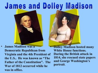 • James Madison was a
•
Democratic Republican from
Virginia and the 4th President of
the U.S.. He was known as “The
Father of the Constitution”. The
War of 1812 occurred while he
was in office.

Dolley Madison hosted many
White House functions.
During the British attack in
1814, she rescued state papers
and George Washington’s
portrait.

 