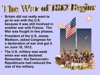 • Britain did not really want to
go to war with the U.S.
because it was still involved in
another war with France. The
War was fought in two phases.
• President of the U.S, James
Madison, asked Congress for
a declaration of war and got it
on June 18, 1812.
• The U.S. military was weak
when war was declared.
Remember, the DemocraticRepublicans had reduced the
size of the military

 