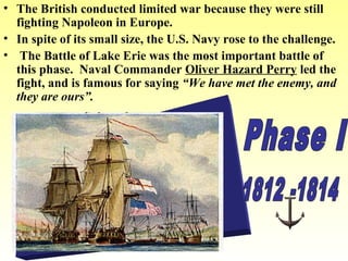 • The British conducted limited war because they were still
fighting Napoleon in Europe.
• In spite of its small size, the U.S. Navy rose to the challenge.
• The Battle of Lake Erie was the most important battle of
this phase. Naval Commander Oliver Hazard Perry led the
fight, and is famous for saying “We have met the enemy, and
they are ours”.

 