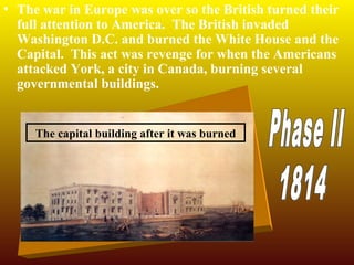 • The war in Europe was over so the British turned their
full attention to America. The British invaded
Washington D.C. and burned the White House and the
Capital. This act was revenge for when the Americans
attacked York, a city in Canada, burning several
governmental buildings.

The capital building after it was burned

 