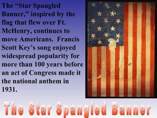 The “Star Spangled
Banner,” inspired by the
flag that flew over Ft.
McHenry, continues to
move Americans. Francis
Scott Key’s song enjoyed
widespread popularity for
more than 100 years before
an act of Congress made it
the national anthem in
1931.

 