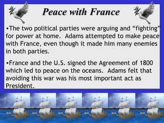 Peace with France
•The two political parties were arguing and “fighting”
for power at home. Adams attempted to make peace
with France, even though it made him many enemies
in both parties.
•France and the U.S. signed the Agreement of 1800
which led to peace on the oceans. Adams felt that
avoiding this war was his most important act as
President.

 