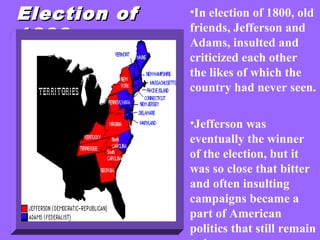 Election of
1800

•In election of 1800, old
friends, Jefferson and
Adams, insulted and
criticized each other
the likes of which the
country had never seen.
•Jefferson was
eventually the winner
of the election, but it
was so close that bitter
and often insulting
campaigns became a
part of American
politics that still remain

 