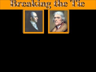 Aaron Burr

Thomas Jefferson

• Jefferson & Burr, both from the Democratic-Republican Party were
running for President and Vice-President respectively. However, they
both received 73 votes. According to the Constitution, The House of
Representatives had to chose between the two.
• The Democratic-Republicans wanted Jefferson to be President but
would not hold a majority in the House for months. The Federalist
controlled House of Representatives had to decide.
• The Federalists were divided. Some feared Jefferson & wanted to back
Burr, others however, found Burr to be very unreliable. Alexander
Hamilton did not like Jefferson, but thought he would do more good for
the country than Burr.

 