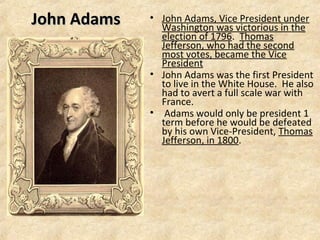 John Adams

• John Adams, Vice President under
Washington was victorious in the
election of 1796. Thomas
Jefferson, who had the second
most votes, became the Vice
President
• John Adams was the first President
to live in the White House. He also
had to avert a full scale war with
France.
• Adams would only be president 1
term before he would be defeated
by his own Vice-President, Thomas
Jefferson, in 1800.

 
