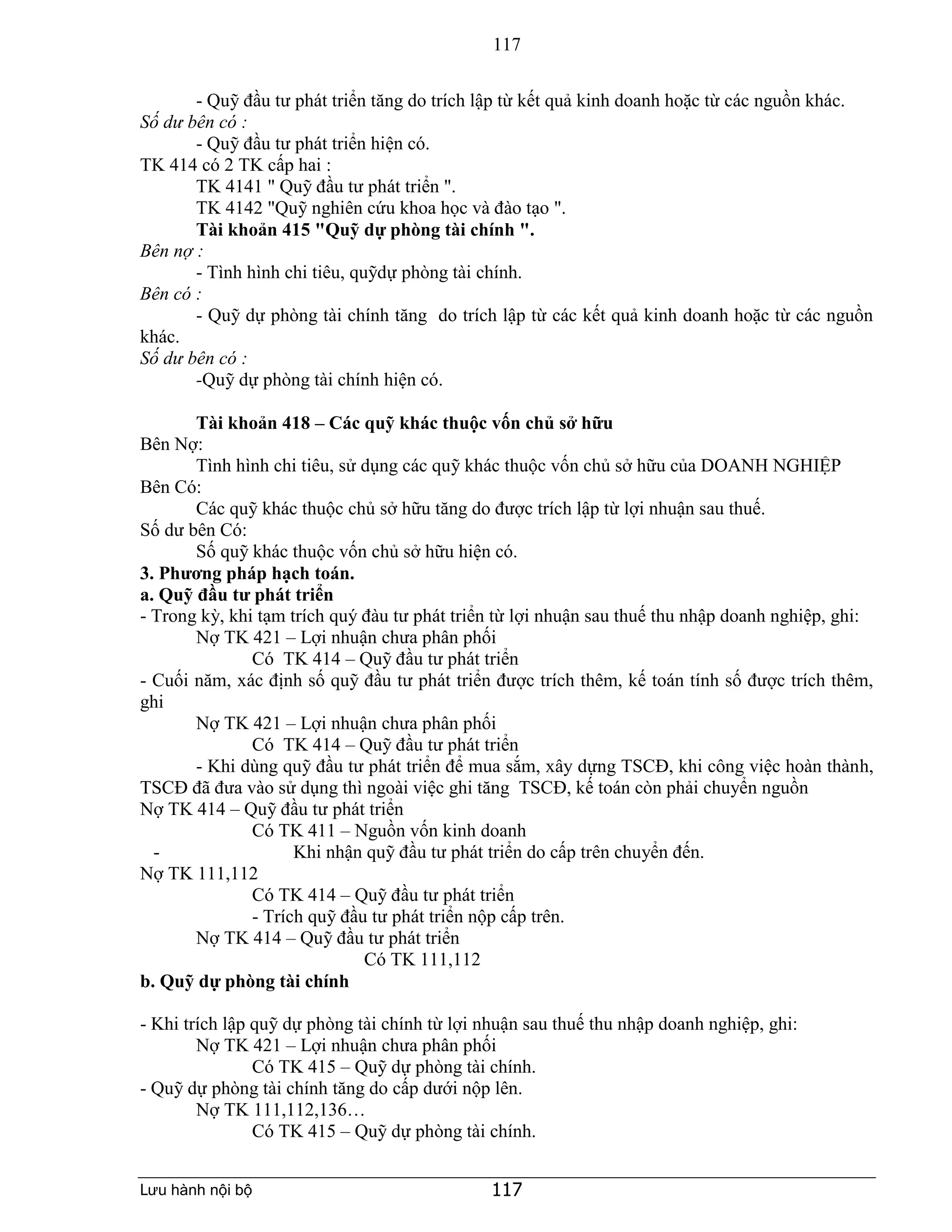 117
Lưu hành nội bộ 117
- Quỹ đầu tư phát triển tăng do trích lập từ kết quả kinh doanh hoặc từ các nguồn khác.
Số dư bên có :
- Quỹ đầu tư phát triển hiện có.
TK 414 có 2 TK cấp hai :
TK 4141 " Quỹ đầu tư phát triển ".
TK 4142 "Quỹ nghiên cứu khoa học và đào tạo ".
Tài khoản 415 "Quỹ dự phòng tài chính ".
Bên nợ :
- Tình hình chi tiêu, quỹdự phòng tài chính.
Bên có :
- Quỹ dự phòng tài chính tăng do trích lập từ các kết quả kinh doanh hoặc từ các nguồn
khác.
Số dư bên có :
-Quỹ dự phòng tài chính hiện có.
Tài khoản 418 – Các quỹ khác thuộc vốn chủ sở hữu
Bên Nợ:
Tình hình chi tiêu, sử dụng các quỹ khác thuộc vốn chủ sở hữu của DOANH NGHIỆP
Bên Có:
Các quỹ khác thuộc chủ sở hữu tăng do được trích lập từ lợi nhuận sau thuế.
Số dư bên Có:
Số quỹ khác thuộc vốn chủ sở hữu hiện có.
3. Phương pháp hạch toán.
a. Quỹ đầu tư phát triển
- Trong kỳ, khi tạm trích quý đàu tư phát triển từ lợi nhuận sau thuế thu nhập doanh nghiệp, ghi:
Nợ TK 421 – Lợi nhuận chưa phân phối
Có TK 414 – Quỹ đầu tư phát triển
- Cuối năm, xác định số quỹ đầu tư phát triển được trích thêm, kế toán tính số được trích thêm,
ghi
Nợ TK 421 – Lợi nhuận chưa phân phối
Có TK 414 – Quỹ đầu tư phát triển
- Khi dùng quỹ đầu tư phát triển để mua sắm, xây dựng TSCĐ, khi công việc hoàn thành,
TSCĐ đã đưa vào sử dụng thì ngoài việc ghi tăng TSCĐ, kế toán còn phải chuyển nguồn
Nợ TK 414 – Quỹ đầu tư phát triển
Có TK 411 – Nguồn vốn kinh doanh
- Khi nhận quỹ đầu tư phát triển do cấp trên chuyển đến.
Nợ TK 111,112
Có TK 414 – Quỹ đầu tư phát triển
- Trích quỹ đầu tư phát triển nộp cấp trên.
Nợ TK 414 – Quỹ đầu tư phát triển
Có TK 111,112
b. Quỹ dự phòng tài chính
- Khi trích lập quỹ dự phòng tài chính từ lợi nhuận sau thuế thu nhập doanh nghiệp, ghi:
Nợ TK 421 – Lợi nhuận chưa phân phối
Có TK 415 – Quỹ dự phòng tài chính.
- Quỹ dự phòng tài chính tăng do cấp dưới nộp lên.
Nợ TK 111,112,136…
Có TK 415 – Quỹ dự phòng tài chính.
 