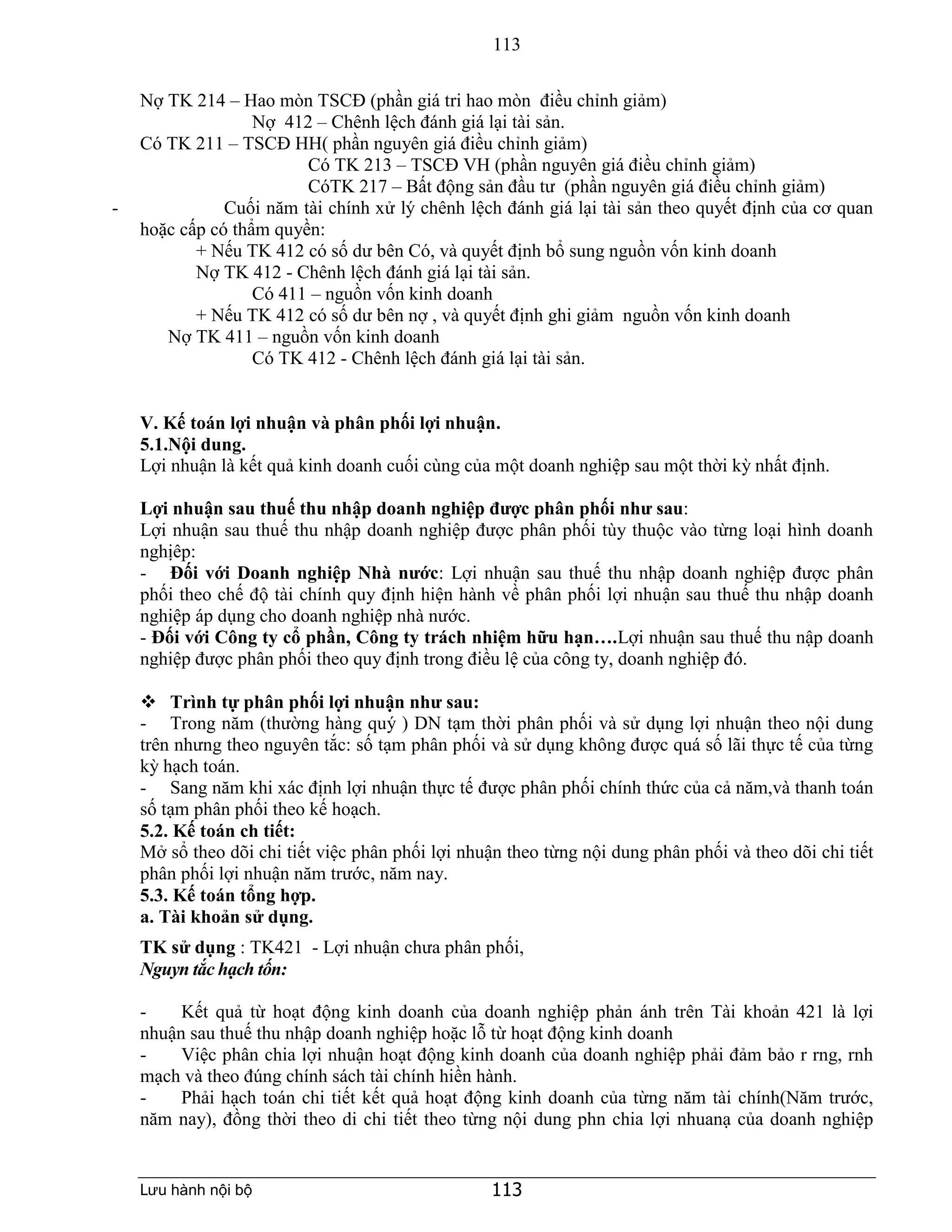 113
Lưu hành nội bộ 113
Nợ TK 214 – Hao mòn TSCĐ (phần giá tri hao mòn điều chỉnh giảm)
Nợ 412 – Chênh lệch đánh giá lại tài sản.
Có TK 211 – TSCĐ HH( phần nguyên giá điều chỉnh giảm)
Có TK 213 – TSCĐ VH (phần nguyên giá điều chỉnh giảm)
CóTK 217 – Bất động sản đầu tư (phần nguyên giá điều chỉnh giảm)
- Cuối năm tài chính xử lý chênh lệch đánh giá lại tài sản theo quyết định của cơ quan
hoặc cấp có thẩm quyền:
+ Nếu TK 412 có số dư bên Có, và quyết định bổ sung nguồn vốn kinh doanh
Nợ TK 412 - Chênh lệch đánh giá lại tài sản.
Có 411 – nguồn vốn kinh doanh
+ Nếu TK 412 có số dư bên nợ , và quyết định ghi giảm nguồn vốn kinh doanh
Nợ TK 411 – nguồn vốn kinh doanh
Có TK 412 - Chênh lệch đánh giá lại tài sản.
V. Kế toán lợi nhuận và phân phối lợi nhuận.
5.1.Nội dung.
Lợi nhuận là kết quả kinh doanh cuối cùng của một doanh nghiệp sau một thời kỳ nhất định.
Lợi nhuận sau thuế thu nhập doanh nghiệp được phân phối như sau:
Lợi nhuận sau thuế thu nhập doanh nghiệp được phân phối tùy thuộc vào từng loại hình doanh
nghịêp:
- Đối với Doanh nghiệp Nhà nước: Lợi nhuận sau thuế thu nhập doanh nghiệp được phân
phối theo chế độ tài chính quy định hiện hành về phân phối lợi nhuận sau thuế thu nhập doanh
nghiệp áp dụng cho doanh nghiệp nhà nước.
- Đối với Công ty cổ phần, Công ty trách nhiệm hữu hạn….Lợi nhuận sau thuế thu nập doanh
nghiệp được phân phối theo quy định trong điều lệ của công ty, doanh nghiệp đó.
 Trình tự phân phối lợi nhuận như sau:
- Trong năm (thường hàng quý ) DN tạm thời phân phối và sử dụng lợi nhuận theo nội dung
trên nhưng theo nguyên tắc: số tạm phân phối và sử dụng không được quá số lãi thực tế của từng
kỳ hạch toán.
- Sang năm khi xác định lợi nhuận thực tế được phân phối chính thức của cả năm,và thanh toán
số tạm phân phối theo kế hoạch.
5.2. Kế toán ch tiết:
Mở sổ theo dõi chi tiết việc phân phối lợi nhuận theo từng nội dung phân phối và theo dõi chi tiết
phân phối lợi nhuận năm trước, năm nay.
5.3. Kế toán tổng hợp.
a. Tài khoản sử dụng.
TK sử dụng : TK421 - Lợi nhuận chưa phân phối,
Nguyn tắc hạch tốn:
- Kết quả từ hoạt động kinh doanh của doanh nghiệp phản ánh trên Tài khoản 421 là lợi
nhuận sau thuế thu nhập doanh nghiệp hoặc lỗ từ hoạt động kinh doanh
- Việc phân chia lợi nhuận hoạt động kinh doanh của doanh nghiệp phải đảm bảo r rng, rnh
mạch và theo đúng chính sách tài chính hiền hành.
- Phải hạch toán chi tiết kết quả hoạt động kinh doanh của từng năm tài chính(Năm trước,
năm nay), đồng thời theo di chi tiết theo từng nội dung phn chia lợi nhuanạ của doanh nghiệp
 