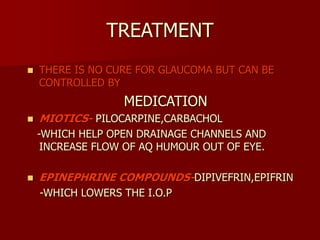 TREATMENT
 THERE IS NO CURE FOR GLAUCOMA BUT CAN BE
CONTROLLED BY
MEDICATION
 MIOTICS- PILOCARPINE,CARBACHOL
-WHICH HELP OPEN DRAINAGE CHANNELS AND
INCREASE FLOW OF AQ HUMOUR OUT OF EYE.
 EPINEPHRINE COMPOUNDS-DIPIVEFRIN,EPIFRIN
-WHICH LOWERS THE I.O.P
 