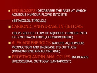  BETA BLOCKERS- DECREASEE THE RATE AT WHICH
AQUEOUS HUMOUR FLOWS INTO EYE
(BETAXOLOL,TIMOLOL)
 CARBONIC ANHYDRASE INHIBITORS
HELPS REDUCE FLOW OF AQUEOUS HUMOUR INTO
EYE (METHAZOLAMIDE,CHLORPROPMIDE)
 ALFA ADRENERGICS-RADUCE AQ HUMOUR
PRODUCTION AND INCREASE ITS OUTFLOW
(BRIMONIDINE,APRACLONIDINE)
 PROSTAGLANDIN ANALOGUES-INCREASES
UVEOSCLERAL OUTFLOW (LANTAPROST)
 