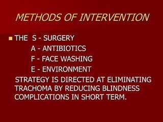 METHODS OF INTERVENTION
 THE S - SURGERY
A - ANTIBIOTICS
F - FACE WASHING
E - ENVIRONMENT
STRATEGY IS DIRECTED AT ELIMINATING
TRACHOMA BY REDUCING BLINDNESS
COMPLICATIONS IN SHORT TERM.
 