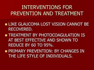 INTERVENTIONS FOR
PREVENTION AND TREATMENT
 LIKE GLAUCOMA LOST VISION CANNOT BE
RECOVERED.
 TREATMENT BY PHOTOCOAGULATION IS
AT BEST EFFECTIVE AND SHOWN TO
REDUCE BY 60 TO 95%.
 PRIMARY PREVENTION: BY CHANGES IN
THE LIFE STYLE OF INDIVIDUALS.
 
