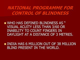NATIONAL PROGRAMME FOR
CONTROL OF BLINDNESS
 WHO HAS DEFINED BLINDNESS AS “
VISUAL ACUITY LESS THAN 3/60 OR
INABILITY TO COUNT FINGERS IN
DAYLIGHT AT A DISTANCE OF 3 METRES.
 INDIA HAS 6 MILLION OUT OF 38 MILLION
BLIND PRESENT IN THE WORLD.
 