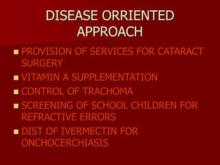 DISEASE ORRIENTED
APPROACH
 PROVISION OF SERVICES FOR CATARACT
SURGERY
 VITAMIN A SUPPLEMENTATION
 CONTROL OF TRACHOMA
 SCREENING OF SCHOOL CHILDREN FOR
REFRACTIVE ERRORS
 DIST OF IVERMECTIN FOR
ONCHOCERCHIASIS
 