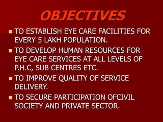 OBJECTIVES
 TO ESTABLISH EYE CARE FACILITIES FOR
EVERY 5 LAKH POPULATION.
 TO DEVELOP HUMAN RESOURCES FOR
EYE CARE SERVICES AT ALL LEVELS OF
P.H.C, SUB CENTRES ETC.
 TO IMPROVE QUALITY OF SERVICE
DELIVERY.
 TO SECURE PARTICIPATION OFCIVIL
SOCIETY AND PRIVATE SECTOR.
 