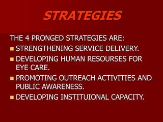 STRATEGIES
THE 4 PRONGED STRATEGIES ARE:
 STRENGTHENING SERVICE DELIVERY.
 DEVELOPING HUMAN RESOURSES FOR
EYE CARE.
 PROMOTING OUTREACH ACTIVITIES AND
PUBLIC AWARENESS.
 DEVELOPING INSTITUIONAL CAPACITY.
 