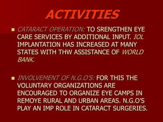 ACTIVITIES
 CATARACT OPERATION: TO SRENGTHEN EYE
CARE SERVICES BY ADDITIONAL INPUT. IOL
IMPLANTATION HAS INCREASED AT MANY
STATES WITH THW ASSISTANCE OF WORLD
BANK.
 INVOLVEMENT OF N.G.O’S: FOR THIS THE
VOLUNTARY ORGANIZATIONS ARE
ENCOURAGED TO ORGANIZE EYE CAMPS IN
REMOYE RURAL AND URBAN AREAS. N.G.O’S
PLAY AN IMP ROLE IN CATARACT SURGERIES.
 