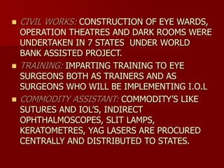  CIVIL WORKS: CONSTRUCTION OF EYE WARDS,
OPERATION THEATRES AND DARK ROOMS WERE
UNDERTAKEN IN 7 STATES UNDER WORLD
BANK ASSISTED PROJECT.
 TRAINING: IMPARTING TRAINING TO EYE
SURGEONS BOTH AS TRAINERS AND AS
SURGEONS WHO WILL BE IMPLEMENTING I.O.L
 COMMODITY ASSISTANT: COMMODITY’S LIKE
SUTURES AND IOL’S, INDIRECT
OPHTHALMOSCOPES, SLIT LAMPS,
KERATOMETRES, YAG LASERS ARE PROCURED
CENTRALLY AND DISTRIBUTED TO STATES.
 