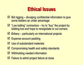 Ethical Issues Bid rigging – divulging confidential information to give some bidders an unfair advantage “ Low balling” contractors – try to “buy” the project by bidding low and hope to renegotiate or cut corners Bribery – particularly on international projects Expense account padding Use of substandard materials Compromising health and safety standards Withholding needed information Failure to admit project failure at close 
