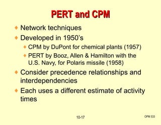 Network techniques Developed in 1950’s CPM by DuPont for chemical plants (1957) PERT by Booz, Allen & Hamilton with the U.S. Navy, for Polaris missile (1958) Consider precedence relationships and interdependencies Each uses a different estimate of activity times PERT and CPM OPM 533 10- 
