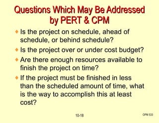 Questions Which May Be Addressed by PERT & CPM OPM 533 10- Is the project on schedule, ahead of schedule, or behind schedule? Is the project over or under cost budget? Are there enough resources available to finish the project on time? If the project must be finished in less than the scheduled amount of time, what is the way to accomplish this at least cost? 