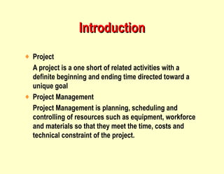 Project  A project is a one short of related activities with a definite beginning and ending time directed toward a unique goal Project Management  Project Management is planning, scheduling and controlling of resources such as equipment, workforce and materials so that they meet the time, costs and technical constraint of the project.  Introduction 
