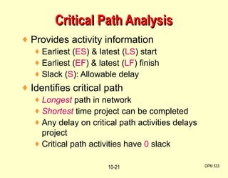 Provides activity information Earliest ( ES ) & latest ( LS ) start Earliest ( EF ) & latest ( LF ) finish Slack ( S ): Allowable delay Identifies critical path Longest   path in network Shortest   time project can be completed Any delay on critical path activities delays project Critical path activities have  0  slack Critical Path Analysis OPM 533 10- 